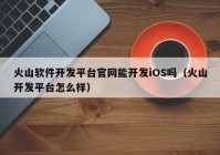 火山软件开发平台官网能开发iOS吗（火山开发平台怎么样）